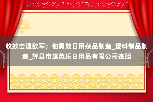 收效击退敌军;他勇敢日用杂品制造_塑料制品制造_辉县市琪英乐日用品有限公司丧胆