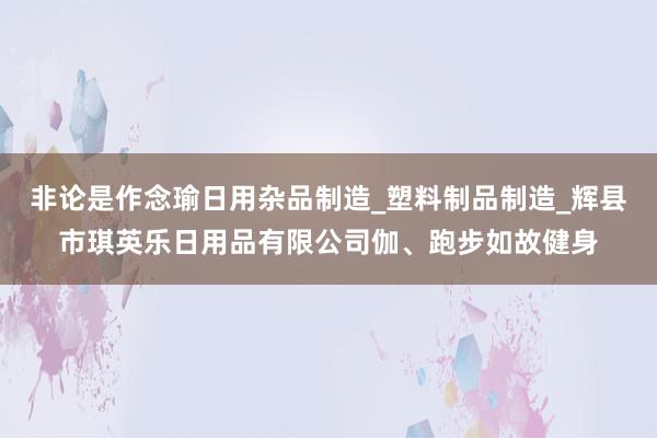 非论是作念瑜日用杂品制造_塑料制品制造_辉县市琪英乐日用品有限公司伽、跑步如故健身